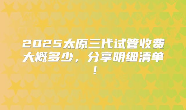 2025太原三代试管收费大概多少，分享明细清单！