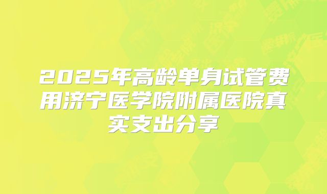 2025年高龄单身试管费用济宁医学院附属医院真实支出分享