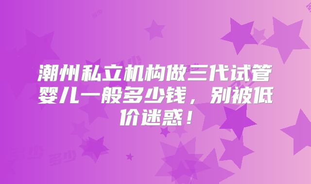 潮州私立机构做三代试管婴儿一般多少钱，别被低价迷惑！