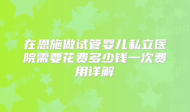 在恩施做试管婴儿私立医院需要花费多少钱一次费用详解