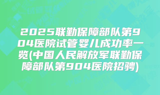 2025联勤保障部队第904医院试管婴儿成功率一览(中国人民解放军联勤保障部队第904医院招骋)