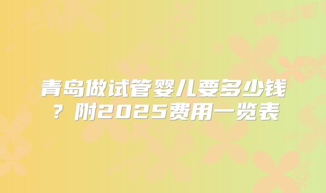 青岛做试管婴儿要多少钱?附2025费用一览表