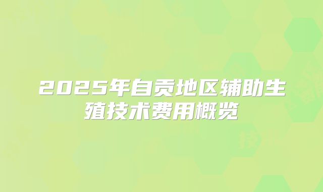 2025年自贡地区辅助生殖技术费用概览
