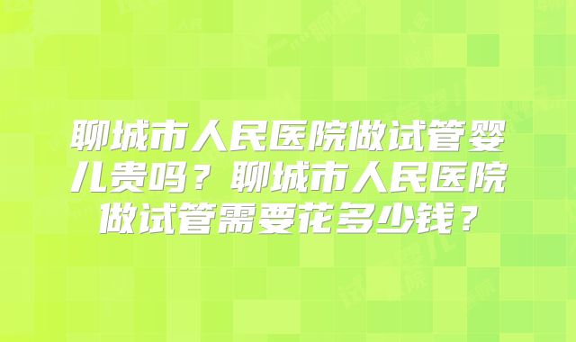 聊城市人民医院做试管婴儿贵吗?聊城市人民医院做试管需要花多少钱?