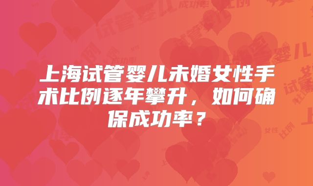 上海试管婴儿未婚女性手术比例逐年攀升,如何确保成功率?