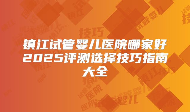 镇江试管婴儿医院哪家好2025评测选择技巧指南大全
