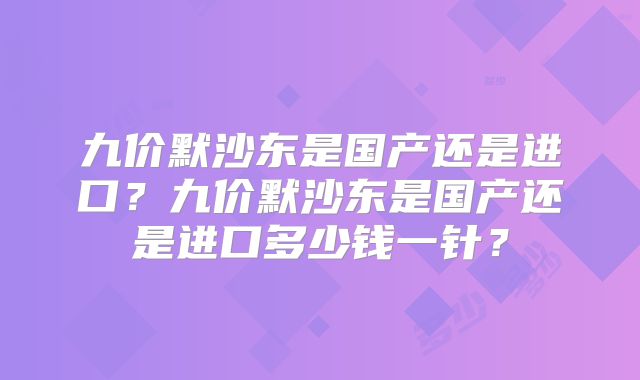 九价默沙东是国产还是进口？九价默沙东是国产还是进口多少钱一针？