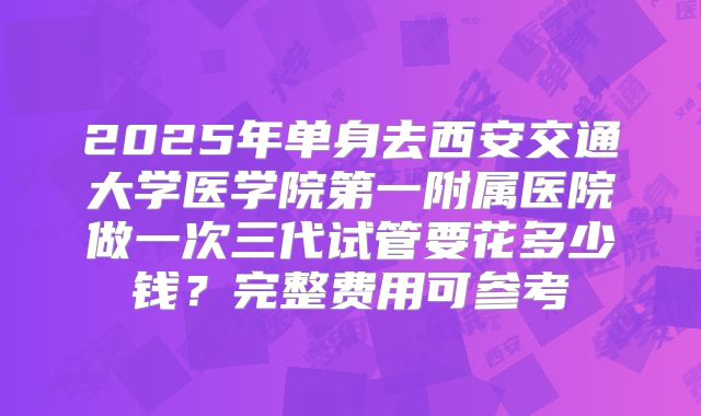2025年单身去西安交通大学医学院第一附属医院做一次三代试管要花多少钱?完整费用可参考