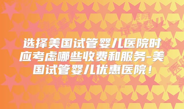 选择美国试管婴儿医院时应考虑哪些收费和服务-美国试管婴儿优惠医院！