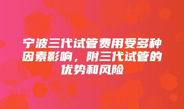 宁波三代试管费用受多种因素影响，附三代试管的优势和风险