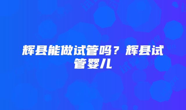 辉县能做试管吗？辉县试管婴儿