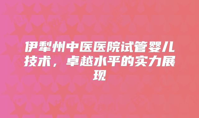 伊犁州中医医院试管婴儿技术，卓越水平的实力展现