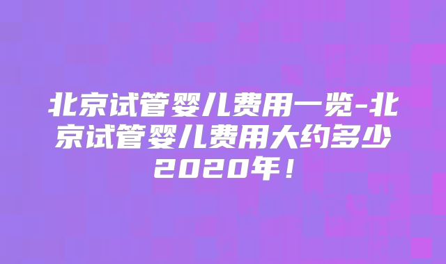 北京试管婴儿费用一览-北京试管婴儿费用大约多少2020年！