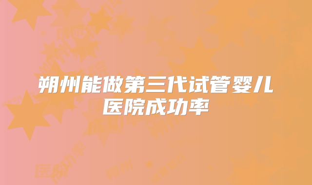 朔州能做第三代试管婴儿医院成功率