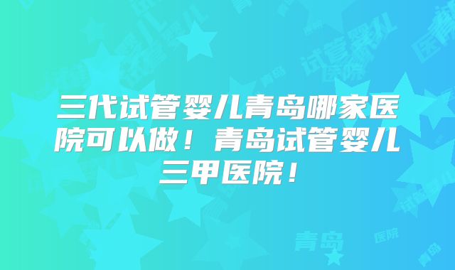 三代试管婴儿青岛哪家医院可以做！青岛试管婴儿三甲医院！