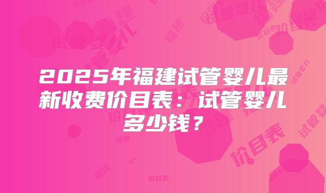 2025年福建试管婴儿最新收费价目表：试管婴儿多少钱？