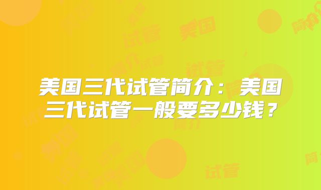 美国三代试管简介：美国三代试管一般要多少钱？