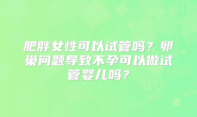 肥胖女性可以试管吗？卵巢问题导致不孕可以做试管婴儿吗？