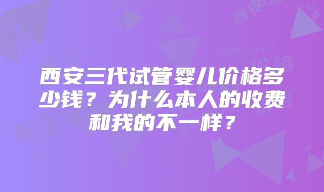 西安三代试管婴儿价格多少钱?为什么本人的收费和我的不一样?