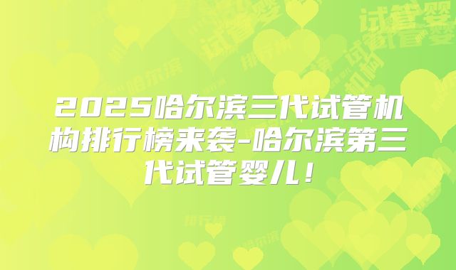 2025哈尔滨三代试管机构排行榜来袭-哈尔滨第三代试管婴儿！