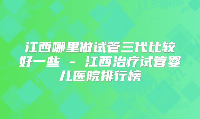 江西哪里做试管三代比较好一些 - 江西治疗试管婴儿医院排行榜