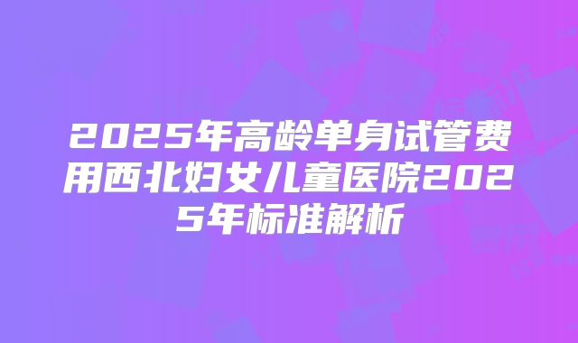 2025年高龄单身试管费用西北妇女儿童医院2025年标准解析