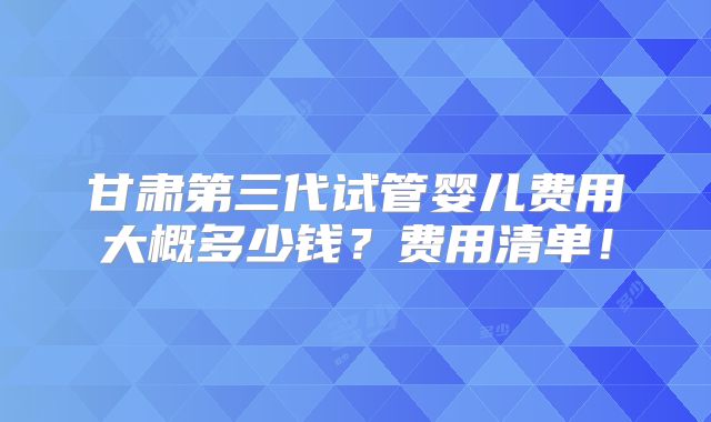 甘肃第三代试管婴儿费用大概多少钱？费用清单！