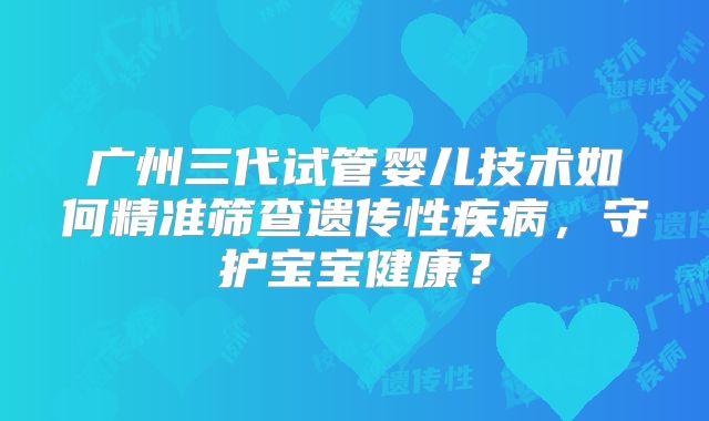 广州三代试管婴儿技术如何精准筛查遗传性疾病，守护宝宝健康？