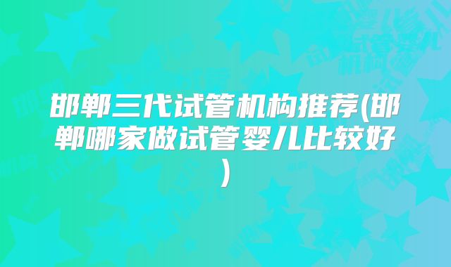 邯郸三代试管机构推荐(邯郸哪家做试管婴儿比较好)