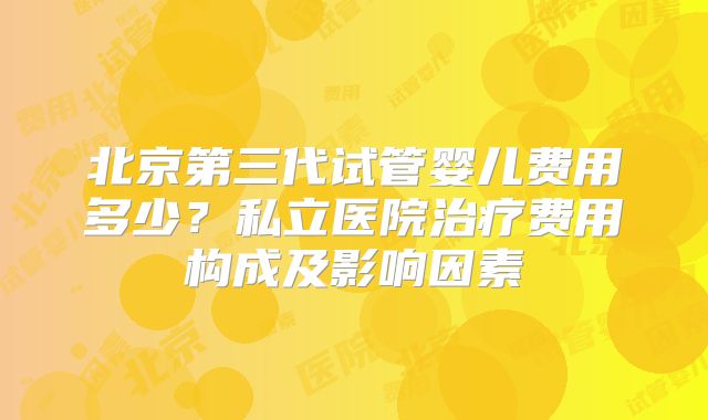 北京第三代试管婴儿费用多少？私立医院治疗费用构成及影响因素