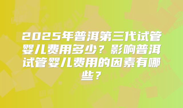 2025年普洱第三代试管婴儿费用多少？影响普洱试管婴儿费用的因素有哪些？