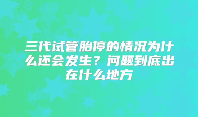三代试管胎停的情况为什么还会发生？问题到底出在什么地方