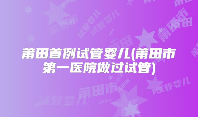 莆田首例试管婴儿(莆田市第一医院做过试管)
