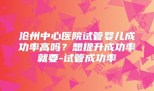 沧州中心医院试管婴儿成功率高吗？想提升成功率就要-试管成功率