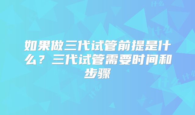 如果做三代试管前提是什么?三代试管需要时间和步骤