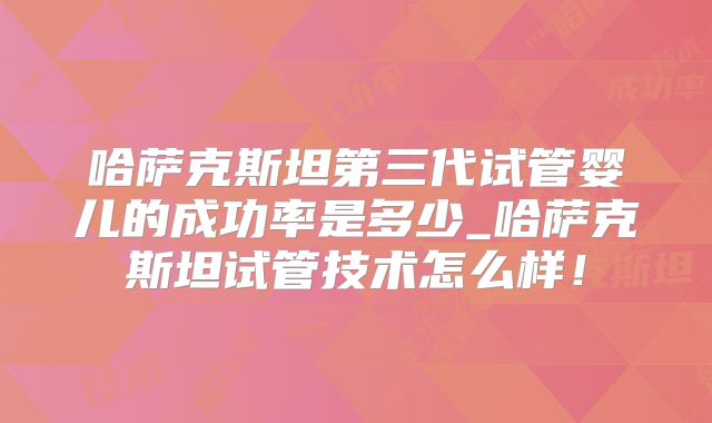 哈萨克斯坦第三代试管婴儿的成功率是多少_哈萨克斯坦试管技术怎么样！
