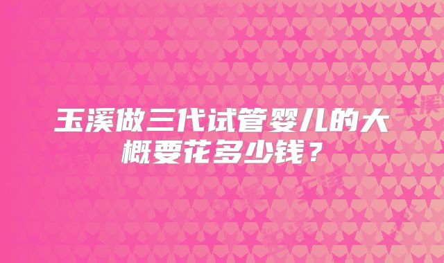 玉溪做三代试管婴儿的大概要花多少钱？