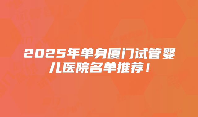 2025年单身厦门试管婴儿医院名单推荐！
