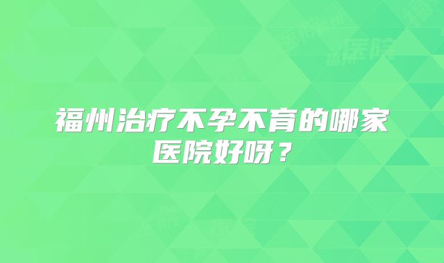 福州治疗不孕不育的哪家医院好呀？