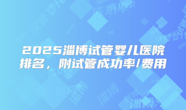 2025淄博试管婴儿医院排名，附试管成功率/费用