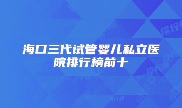 海口三代试管婴儿私立医院排行榜前十