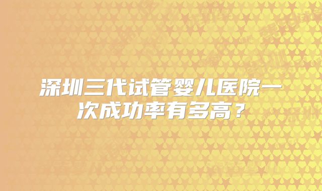 深圳三代试管婴儿医院一次成功率有多高？