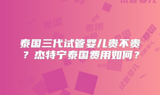 泰国三代试管婴儿贵不贵?杰特宁泰国费用如何?