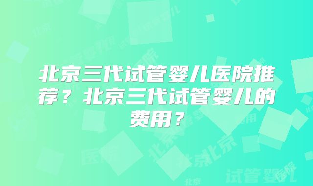 北京三代试管婴儿医院推荐？北京三代试管婴儿的费用？