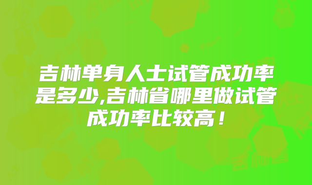 吉林单身人士试管成功率是多少,吉林省哪里做试管成功率比较高！