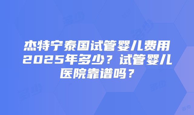 杰特宁泰国试管婴儿费用2025年多少？试管婴儿医院靠谱吗？