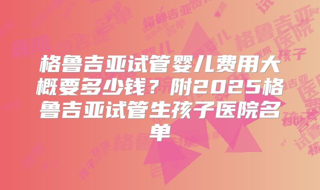 格鲁吉亚试管婴儿费用大概要多少钱?附2025格鲁吉亚试管生孩子医院名单