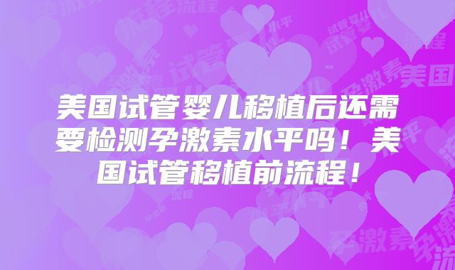 美国试管婴儿移植后还需要检测孕激素水平吗！美国试管移植前流程！