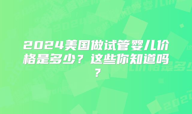 2024美国做试管婴儿价格是多少?这些你知道吗?