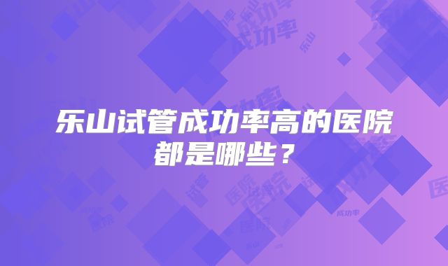 乐山试管成功率高的医院都是哪些？